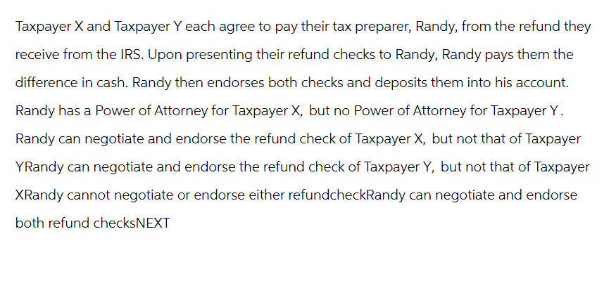 Taxpayer X and Taxpayer Y each agree to pay their tax preparer, Randy, from the refund they
receive from the IRS. Upon presenting their refund checks to Randy, Randy pays them the
difference in cash. Randy then endorses both checks and deposits them into his account.
Randy has a Power of Attorney for Taxpayer X, but no Power of Attorney for Taxpayer Y.
Randy can negotiate and endorse the refund check of Taxpayer X, but not that of Taxpayer
YRandy can negotiate and endorse the refund check of Taxpayer Y, but not that of Taxpayer
XRandy cannot negotiate or endorse either refundcheckRandy can negotiate and endorse
both refund checksNEXT
