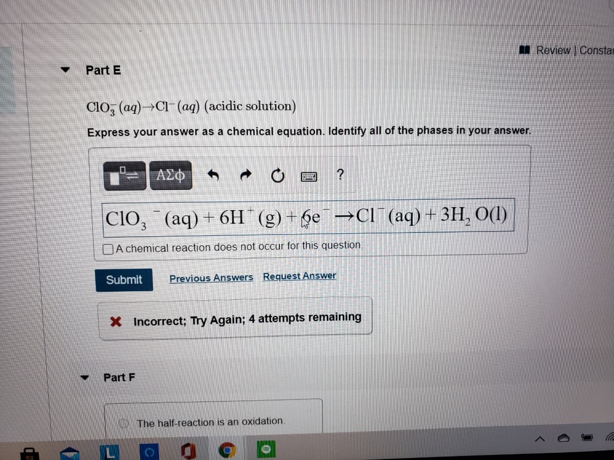 M Review | OConstar
Part E
ClO, (ag)→Cl- (aq) (acidic solution)
Express your answer as a chemical equation. Identify all of the phases in your answer.
ΑΣΦ
CIO, (aq) + 6H (g) +6e¯→Cl¯ (aq) + 3H, O(1)
DA chemical reaction does not occur for this question.
Submit
Previous Answers Request Answer
X Incorrect; Try Again; 4 attempts remaining
Part F
The half-reaction is an oxidation.
