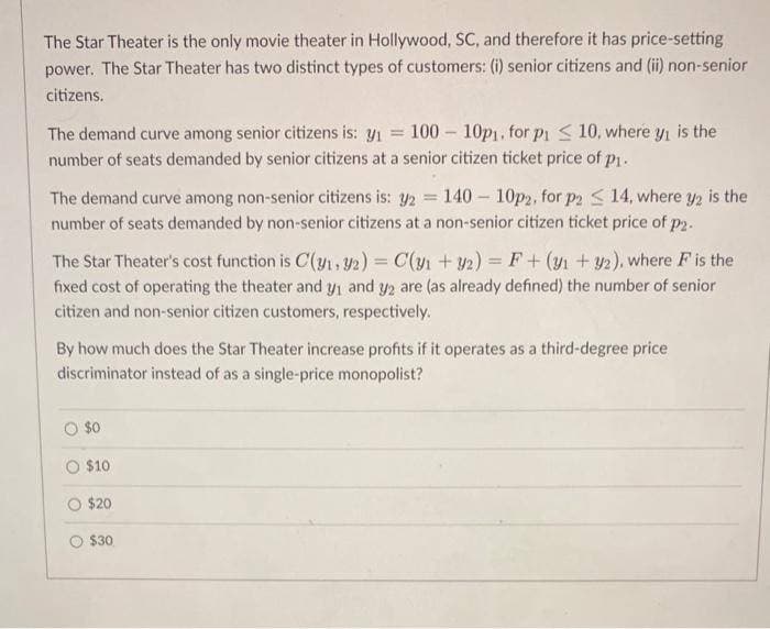 The Star Theater is the only movie theater in Hollywood, SC, and therefore it has price-setting
power. The Star Theater has two distinct types of customers: (i) senior citizens and (ii) non-senior
citizens.
The demand curve among senior citizens is: y₁ = 100-10p₁, for p₁ 10, where y₁ is the
number of seats demanded by senior citizens at a senior citizen ticket price of p1.
The demand curve among non-senior citizens is: y2 = 140 10p2, for p2 ≤ 14, where y2 is the
number of seats demanded by non-senior citizens at a non-senior citizen ticket price of p2.
The Star Theater's cost function is C(31,92) = C(y1 + y2) = F + (y1 + y2), where F is the
fixed cost of operating the theater and y₁ and y2 are (as already defined) the number of senior
citizen and non-senior citizen customers, respectively.
By how much does the Star Theater increase profits if it operates as a third-degree price
discriminator instead of as a single-price monopolist?
$0
$10
$20
$30