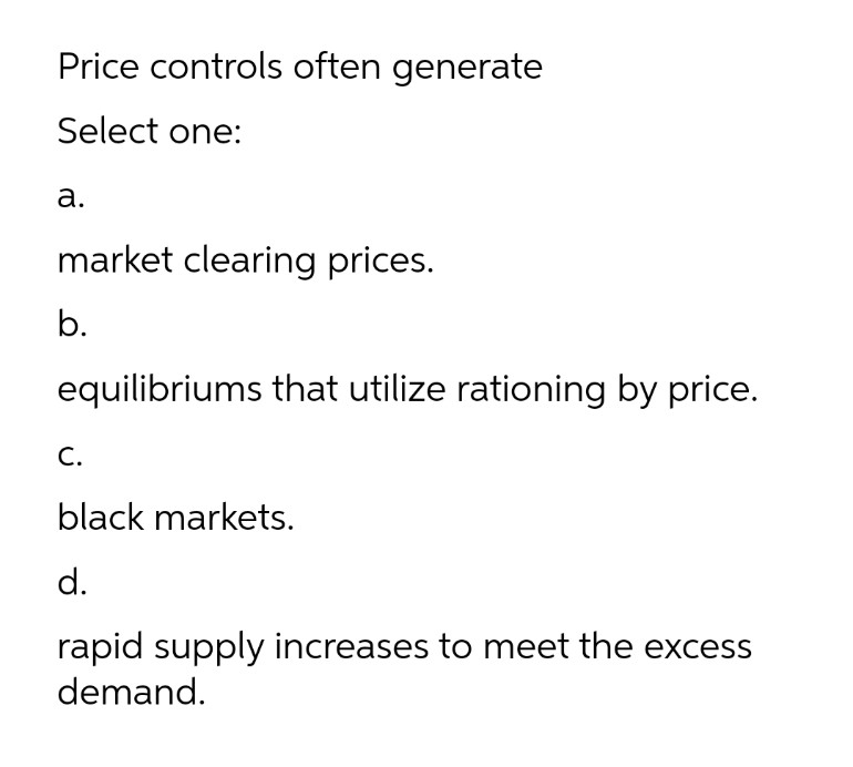 Price controls often generate
Select one:
а.
market clearing prices.
b.
equilibriums that utilize rationing by price.
С.
black markets.
d.
rapid supply increases to meet the excess
demand.
