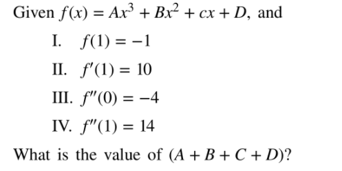 Given f(x) = Ar³ + Bx² + cx + D, and
%3D
I. f(1) = -1
II. f'(1) = 10
III. f"(0) = -4
IV. f"(1) = 14
%3D
What is the value of (A + B + C + D)?
