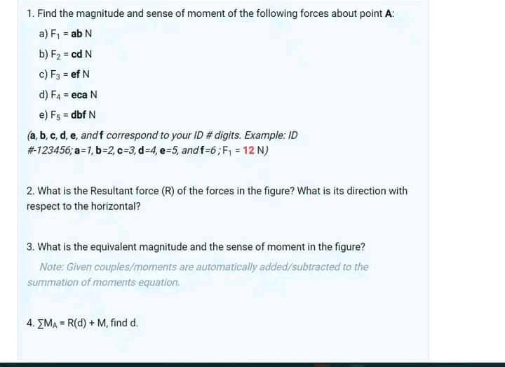 1. Find the magnitude and sense of moment of the following forces about point A:
a) F, = ab N
b) F2 = cd N
c) F3 = ef N
d) F4 = eca N
e) F5 = dbf N
(a, b, c, d, e, andf correspond to your ID # digits. Example: ID
#123456; a=1, b=2, c=3, d=4, e=5, andf=6; F, = 12 N)
2. What is the Resultant force (R) of the forces in the figure? What is its direction with
respect to the horizontal?
3. What is the equivalent magnitude and the sense of moment in the figure?
Note: Given couples/moments are automatically added/subtracted to the
summation of moments equation.
4. EMA = R(d) + M, find d.
