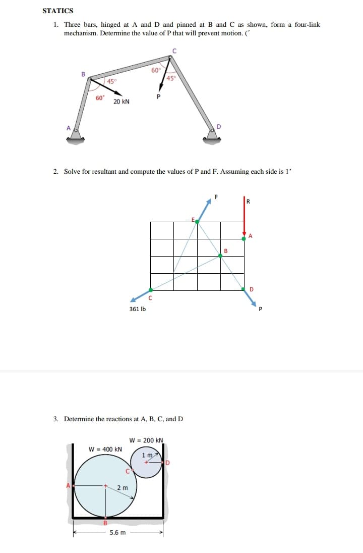 STATICS
1. Three bars, hinged at A and D and pinned at B and C as shown, form a four-link
mechanism. Determine the value of P that will prevent motion. (
60°
В
45°
45
60"
P
20 kN
A.
2. Solve for resultant and compute the values of P and F. Assuming each side is 1'
A
B
D
361 Ib
3. Determine the reactions at A, B, C, and D
W = 200 kN
W = 400 kN
1m
2 m
5.6 m
