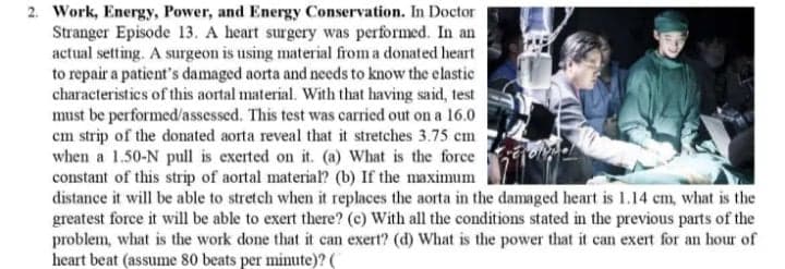 2. Work, Energy, Power, and Energy Conservation. In Doctor
Stranger Episode 13. A heart surgery was performed. In an
actual setting. A surgeon is using material from a donated heart
to repair a patient's damaged aorta and needs to know the elastic
characteristics of this aortal material. With that having said, test
must be performed/assessed. This test was carried out on a 16.0
cm strip of the donated aorta reveal that it stretches 3.75 em
when a 1.50-N pull is exerted on it. (a) What is the force
constant of this strip of aortal material? (b) If the maximum
distance it will be able to stretch when it replaces the aorta in the damaged heart is 1.14 cm, what is the
greatest force it will be able to exert there? (c) With all the conditions stated in the previous parts of the
problem, what is the work done that it can exert? (d) What is the power that it can exert for an hour of
heart beat (assume 80 beats per minute)? (
