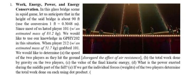 1. Work, Energy, Power, and Energy
Conservation. In this glass bridge scene
in squid game, let us anticipate that in the
height of the said bridge is about 90 ft
(use the conversion 1 ft 0.3048 m).
Since most of us hated player 101 (w/ an
estimated mass of 83.2 kg). We would
like to use our knowledge in GPHY202
in this situation. When player 212 (w/ an
estimated mass of 51.7 kg) grabbed 101.
We would like to determine (a) the speed
of the two players as they hit the ground [disregard the effect of air resistance], (b) the total work done
by gravity on the two players, (c) the value of the final kinetic energy, (d) What is the power exerted
during the middle part of the fall? (e) If we get the individual forces (weights) ofthe two players determine
the total work done on each using dot product. (
