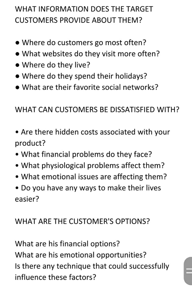 WHAT INFORMATION DOES THE TARGET
CUSTOMERS PROVIDE ABOUT THEM?
• Where do customers go most often?
• What websites do they visit more often?
• Where do they live?
• Where do they spend their holidays?
• What are their favorite social networks?
WHAT CAN CUSTOMERS BE DISSATISFIED WITH?
• Are there hidden costs associated with your
product?
• What financial problems do they face?
• What physiological problems affect them?
• What emotional issues are affecting them?
• Do you have any ways to make their lives
easier?
WHAT ARE THE CUSTOMER'S OPTIONS?
What are his financial options?
What are his emotional opportunities?
Is there any technique that could successfully
influence these factors?
