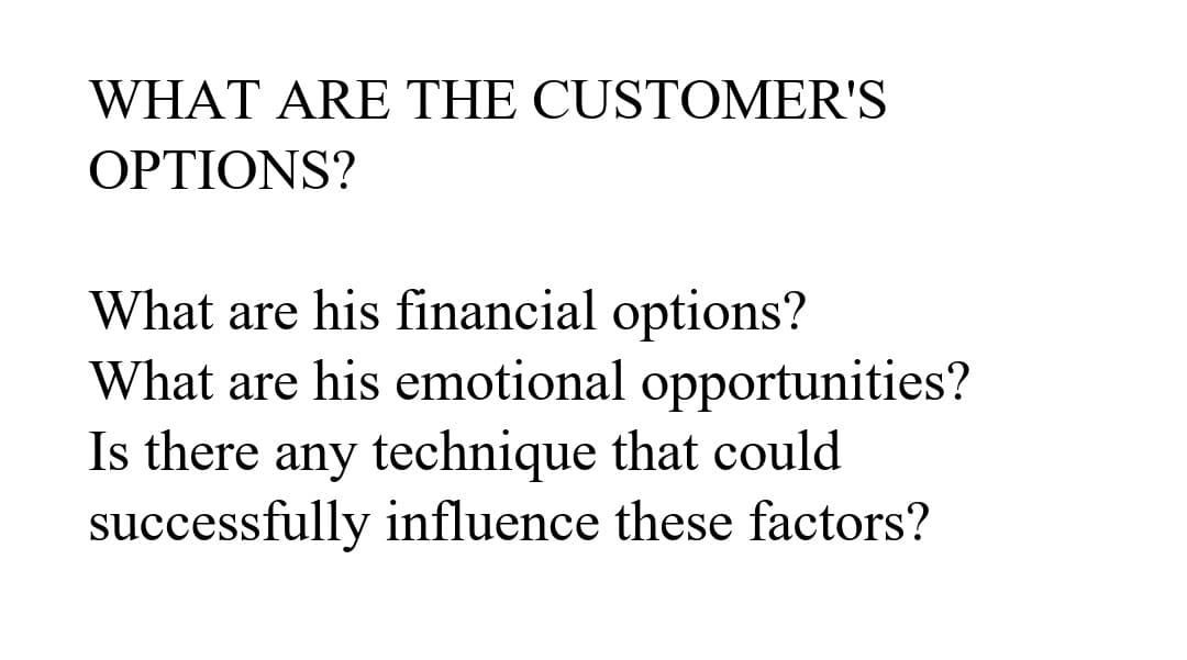 WHAT ARE THE CUSTOMER'S
OPTIONS?
What are his financial options?
What are his emotional opportunities?
Is there any technique that could
successfully influence these factors?
