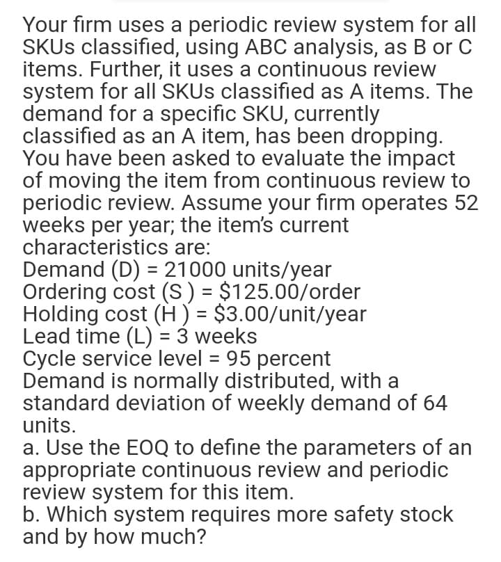 Your firm uses a periodic review system for all
SKU classified, using ABC analysis, as B or C
items. Further, it uses a continuous review
system for all SKUS classified as A items. The
demand for a specific SKU, currently
classified as an A item, has been dropping.
You have been asked to evaluate the impact
of moving the item from continuous review to
periodic review. Assume your firm operates 52
weeks per year; the item's current
characteristics are:
Demand (D) = 21000 units/year
Ordering cost (S) = $125.00/order
Holding cost (H) = $3.00/unit/year
Lead time (L) = 3 weeks
Cycle service level = 95 percent
Demand is normally distributed, with a
standard deviation of weekly demand of 64
units.
%3D
%3D
a. Use the EOQ to define the parameters of an
appropriate continuous review and periodic
review system for this item.
b. Which system requires more safety stock
and by how much?
