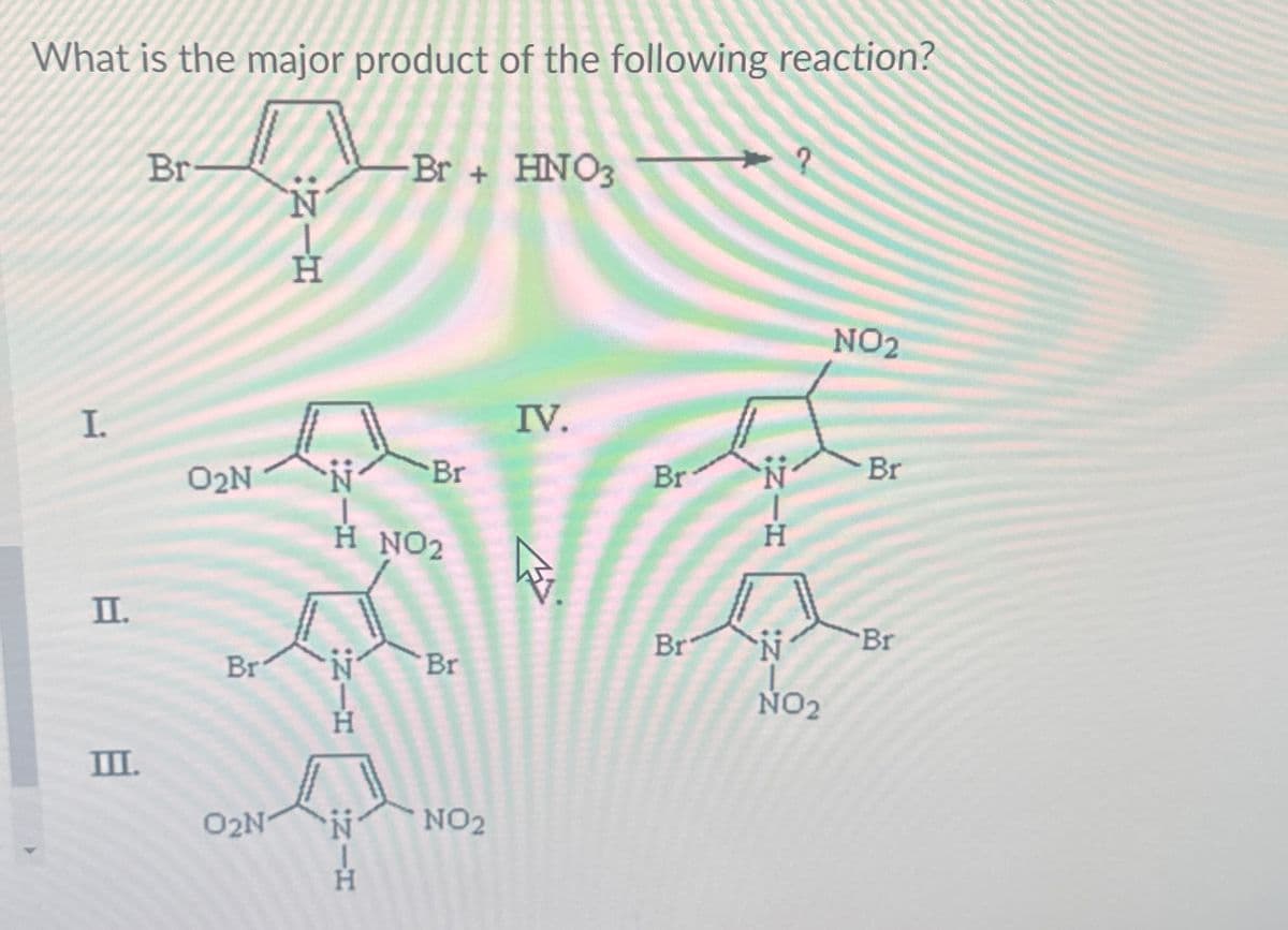 What is the major product of the following reaction?
Br
Br+ HNO3
NIH
Ν
I
02N N Br
H NO2
IV.
II.
Br
III.
02N
N_H
NIH
Br
NO2
Br
?
NIH
NO2
Br
Br
N
NO2
IZ-Z
Br
