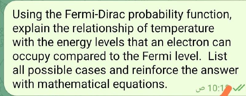 Using the Fermi-Dirac probability function,
explain the relationship of temperature
with the energy levels that an electron can
occupy compared to the Fermi level. List
all possible cases and reinforce the answer
with mathematical equations.
o 10:1
