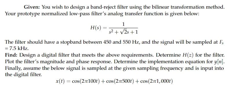 Given: You wish to design a band-reject filter using the bilinear transformation method.
Your prototype normalized low-pass filter's analog transfer function is given below:
1
H(s) =
s2 + V2s +1
The filter should have a stopband between 450 and 550 Hz, and the signal will be sampled at F,
= 7.5 kHz.
Find: Design a digital filter that meets the above requirements. Determine H(z) for the filter.
Plot the filter's magnitude and phase response. Determine the implementation equation for y[n].
Finally, assume the below signal is sampled at the given sampling frequency and is input into
the digital filter.
x(t) = cos(27100£) + cos(27500f) + cos(271,000f)
