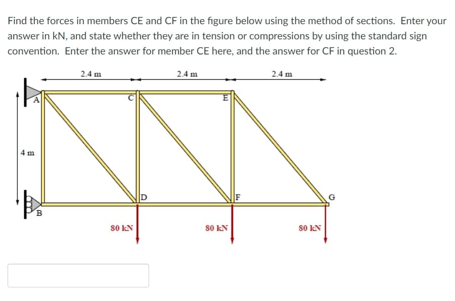 Find the forces in members CE and CF in the figure below using the method of sections. Enter your
answer in kN, and state whether they are in tension or compressions by using the standard sign
convention. Enter the answer for member CE here, and the answer for CF in question 2.
2.4 m
2.4 m
2.4 m
E
4 m
D
F
G
s0 kN
80 kN
80 kN

