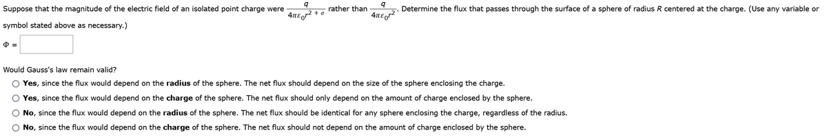 Suppose that the magnitude of the electric field of an isolated point charge were
symbol stated above as necessary.)
Φ =
q
4πεor² +σ
rather than
9
4πεr²
Determine the flux that passes through the surface of a sphere of radius R centered at the charge. (Use any variable or
Would Gauss's law remain valid?
O Yes, since the flux would depend on the radius of the sphere. The net flux should depend on the size of the sphere enclosing the charge.
O Yes, since the flux would depend on the charge of the sphere. The net flux should only depend on the amount of charge enclosed by the sphere.
No, since the flux would depend on the radius of the sphere. The net flux should be identical for any sphere enclosing the charge, regardless of the radius.
O No, since the flux would depend on the charge of the sphere. The net flux should not depend on the amount of charge enclosed by the sphere.