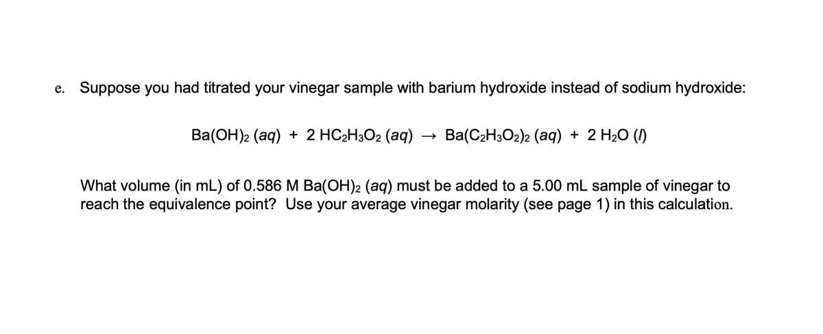 e. Suppose you had titrated your vinegar sample with barium hydroxide instead of sodium hydroxide:
Ba(OH)2 (aq) + 2 HC2H3O2 (aq) →>
Ba(C2H3O2)2 (aq) + 2 H2O (1)
What volume (in mL) of 0.586 M Ba(OH)2 (aq) must be added to a 5.00 mL sample of vinegar to
reach the equivalence point? Use your average vinegar molarity (see page 1) in this calculation.