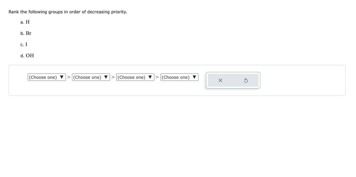Rank the following groups in order of decreasing priority.
a. H
b. Br
c. I
d. OH
(Choose one)
(Choose one) > (Choose one) > (Choose one)
X
S