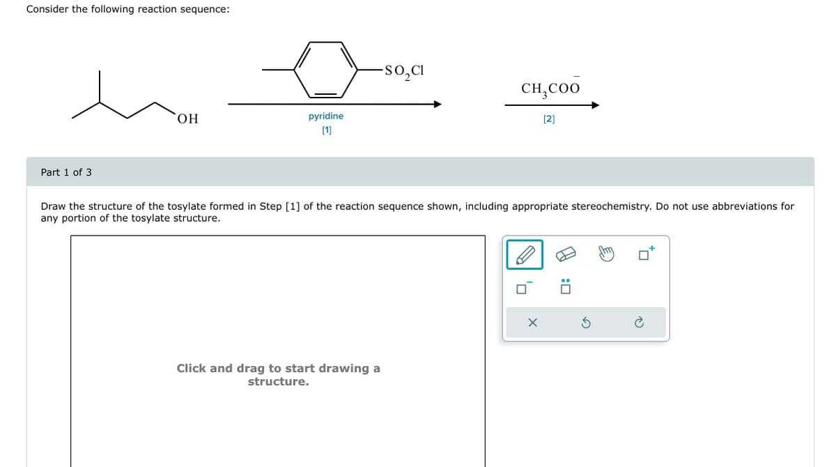 Consider the following reaction sequence:
Part 1 of 3
OH
pyridine
[1]
SO₂CI
Click and drag to start drawing a
structure.
CH₂COO
Draw the structure of the tosylate formed in Step [1] of the reaction sequence shown, including appropriate stereochemistry. Do not use abbreviations for
any portion of the tosylate structure.
[2]
X
:0
Ś
è