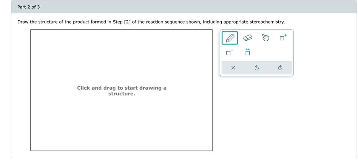 Part 2 of 3
Draw the structure of the product formed in Step [2] of the reaction sequence shown, including appropriate stereochemistry.
Click and drag to start drawing a
structure.
X
Ś