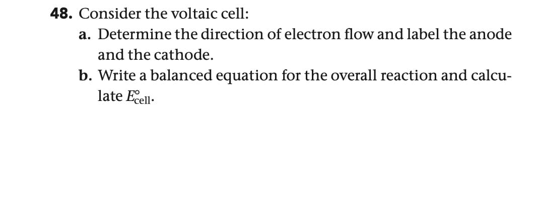 48. Consider the voltaic cell:
a. Determine the direction of electron flow and label the anode
and the cathode.
b. Write a balanced equation for the overall reaction and calcu-
late Excell