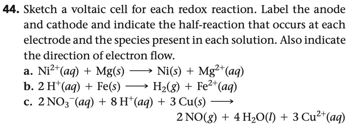 44. Sketch a voltaic cell for each redox reaction. Label the anode
and cathode and indicate the half-reaction that occurs at each
electrode and the species present in each solution. Also indicate
the direction of electron flow.
a. Ni²+(aq) + Mg(s)
b. 2 H+(aq) + Fe(s) →
Ni(s) + Mg2+(aq)
H2(g) + Fe²+(aq)
c. 2 NO3˜¯(aq) + 8H+(aq) + 3 Cu(s)
2 NO(g) + 4 H2O(l) + 3 Cu²+(aq)