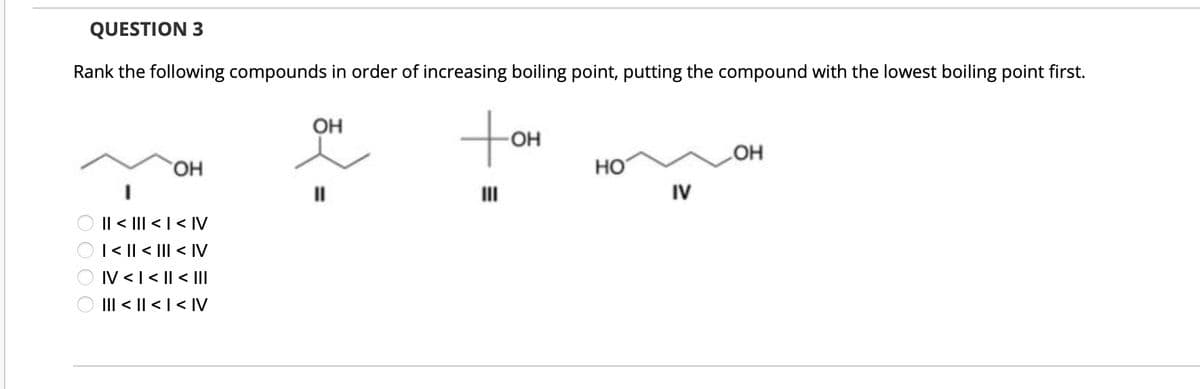 Rank the following compounds in order of increasing boiling point, putting the compound with the lowest boiling point first.
QUESTION 3
0000
OH
OH
AI > | > ||| > ||
| < || <
|||
<
IV
IV < | < || < |||
||| < || < | < |V
OH
LOH
HO
IV
10+
III