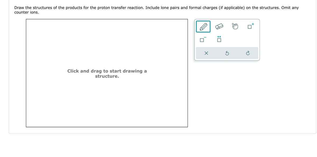 Draw the structures of the products for the proton transfer reaction. Include lone pairs and formal charges (if applicable) on the structures. Omit any
counter ions.
Click and drag to start drawing a
structure.
X
:0
Ś