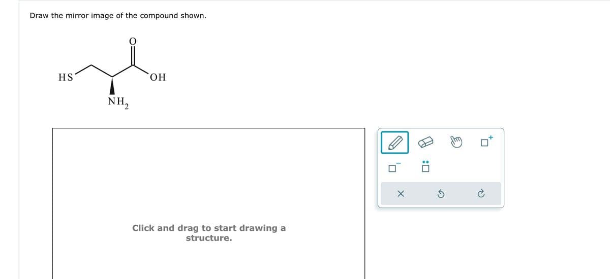 Draw the mirror image of the compound shown.
HS
NH₂
OH
Click and drag to start drawing a
structure.
X
:0