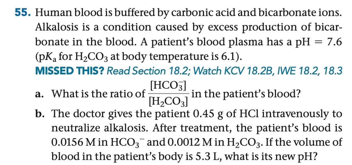 55. Human blood is buffered by carbonic acid and bicarbonate ions.
Alkalosis is a condition caused by excess production of bicar-
bonate in the blood. A patient's blood plasma has a pH = 7.6
(pKa for H2CO3 at body temperature is 6.1).
MISSED THIS? Read Section 18.2; Watch KCV 18.2B, IWE 18.2, 18.3
[HCO3]
[H2CO3]
a. What is the ratio of
in the patient's blood?
b. The doctor gives the patient 0.45 g of HCl intravenously to
neutralize alkalosis. After treatment, the patient's blood is
0.0156 M in HCO3¯ and 0.0012 M in H2CO3. If the volume of
blood in the patient's body is 5.3 L, what is its new pH?