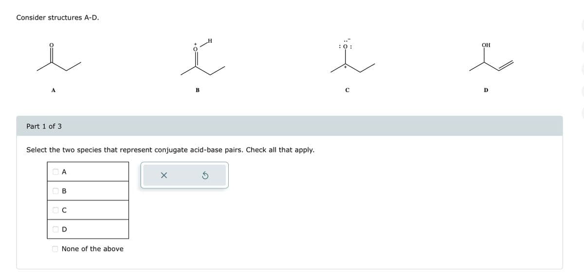 Consider structures A-D.
A
Part 1 of 3
A
Select the two species that represent conjugate acid-base pairs. Check all that apply.
B
C
D
None of the above
H
ľ
X
B
: 0:
C
OH
i
D