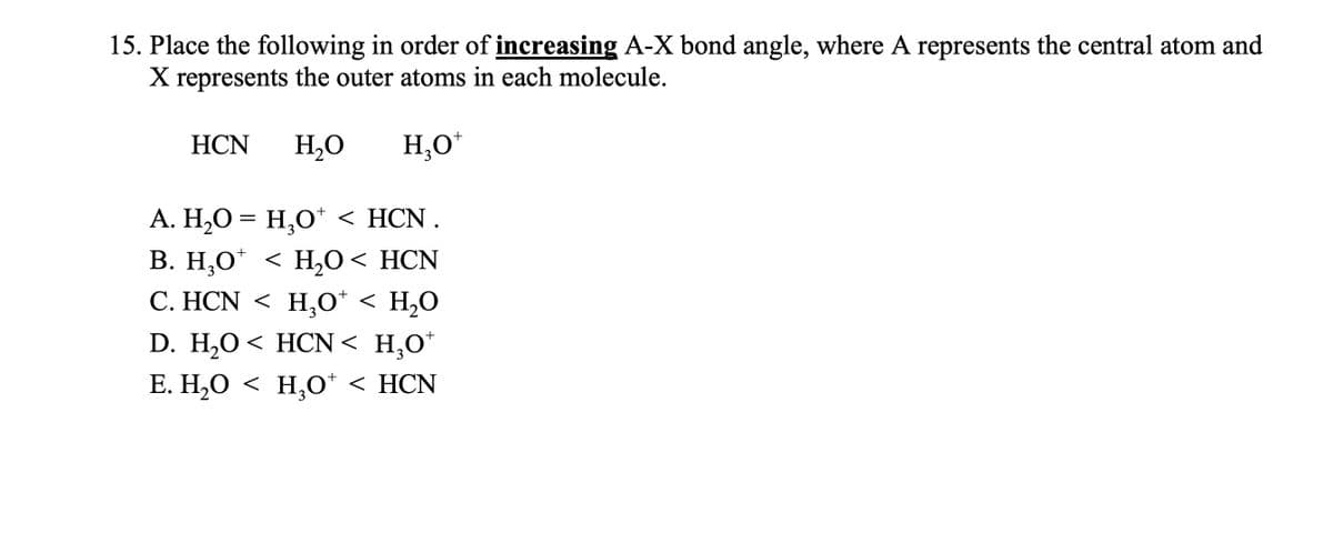 15. Place the following in order of increasing A-X bond angle, where A represents the central atom and
X represents the outer atoms in each molecule.
HCN H₂O
H₂O+
+
A. H₂O = H₂O* < HCN.
B. H₂O* < H₂O < HCN
C. HCN <H₂O* < H₂O
+
+
D. H₂O < HCN< H₂O*
E. H₂O < H₂O+ < HCN