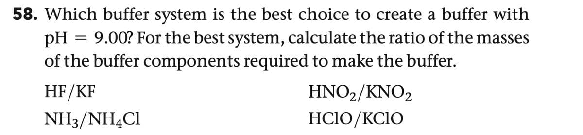 58. Which buffer system is the best choice to create a buffer with
PH = 9.00? For the best system, calculate the ratio of the masses
of the buffer components required to make the buffer.
HF/KF
NH3/NH4Cl
HNO2/KNO2
HCIO/KCIO