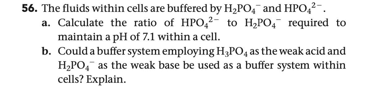 2-
56. The fluids within cells are buffered by H2PO4¯ and HPO4²¯.
2-
a. Calculate the ratio of HPO² to H₂PO required to
maintain a pH of 7.1 within a cell.
b. Could a buffer system employing H3PO4 as the weak acid and
H2PO4 as the weak base be used as a buffer system within
cells? Explain.