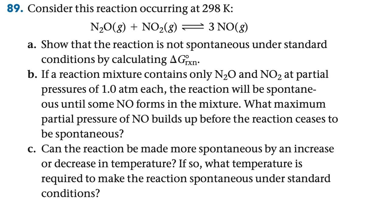 89. Consider this reaction occurring at 298 K:
N2O(g) + NO2(g)
3 NO(g)
a. Show that the reaction is not spontaneous under standard
conditions by calculating A Grxn
b. If a reaction mixture contains only N2O and NO2 at partial
pressures of 1.0 atm each, the reaction will be spontane-
ous until some NO forms in the mixture. What maximum
partial pressure of NO builds up before the reaction ceases to
be spontaneous?
c. Can the reaction be made more spontaneous by an increase
or decrease in temperature? If so, what temperature is
required to make the reaction spontaneous under standard
conditions?