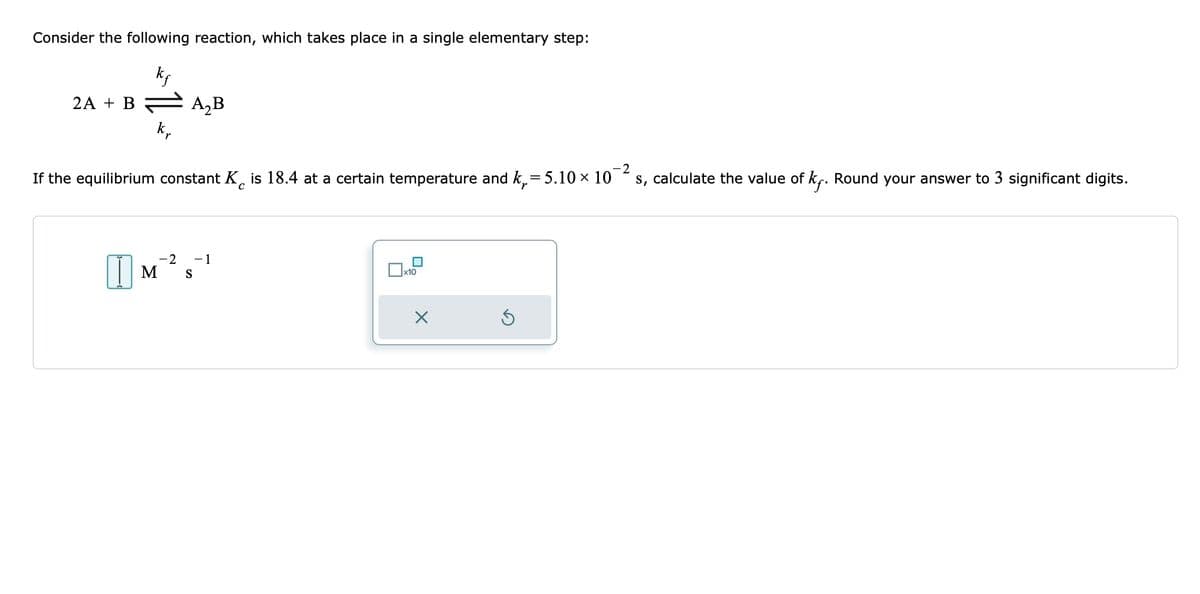 Consider the following reaction, which takes place in a single elementary step:
kf
2A + B
kr
A₂B
-2
If the equilibrium constant K is 18.4 at a certain temperature and k₁= 5.10 × 10
s, calculate the value of k. Round your answer to 3 significant digits.
с
-2
IM'S
-1
x10
X
S