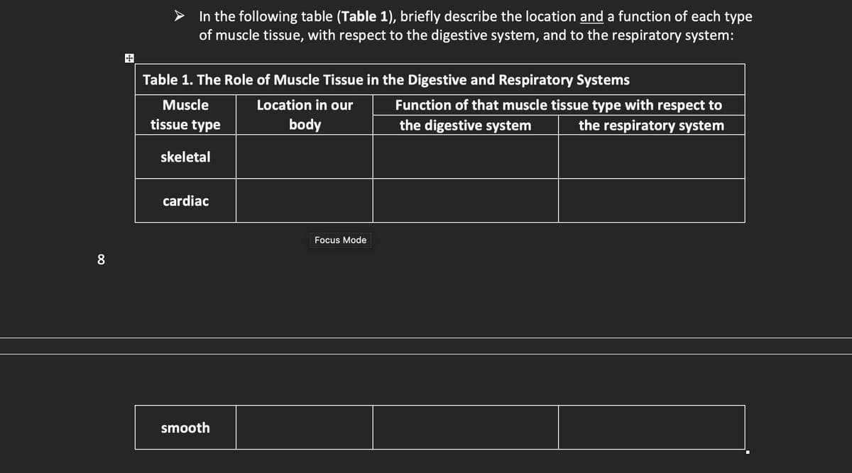 8
+++
➤ In the following table (Table 1), briefly describe the location and a function of each type
of muscle tissue, with respect to the digestive system, and to the respiratory system:
Table 1. The Role of Muscle Tissue in the Digestive and Respiratory Systems
Muscle
Location in our
body
tissue type
skeletal
cardiac
smooth
Focus Mode
Function of that muscle tissue type with respect to
the digestive system
the respiratory system