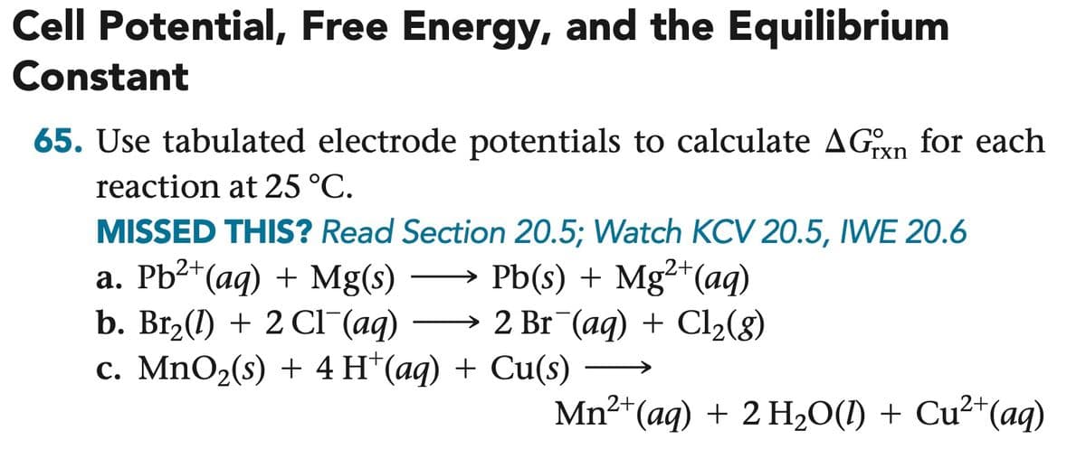 Cell Potential, Free Energy, and the Equilibrium
Constant
65. Use tabulated electrode potentials to calculate AGxn for each
reaction at 25 °C.
MISSED THIS? Read Section 20.5; Watch KCV 20.5, IWE 20.6
a. Pb2+(aq) + Mg(s)
b. Br₂(1) + 2 Cl¯(aq)
Pb(s) + Mg²+(aq)
2 Br¯(aq) + Cl2(g)
c. MnO2(s) + 4 H+(aq) + Cu(s)
1²+(aq) + 2 H₂O(l) + Cu²+(aq)
Mn²
