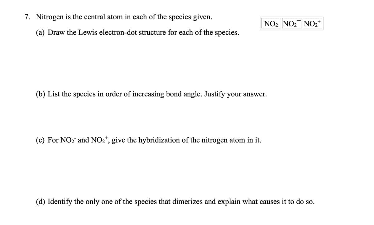 7. Nitrogen is the central atom in each of the species given.
(a) Draw the Lewis electron-dot structure for each of the species.
+
NO₂ NO₂ NO₂
(b) List the species in order of increasing bond angle. Justify your answer.
(c) For NO₂ and NO₂, give the hybridization of the nitrogen atom in it.
(d) Identify the only one of the species that dimerizes and explain what causes it to do so.