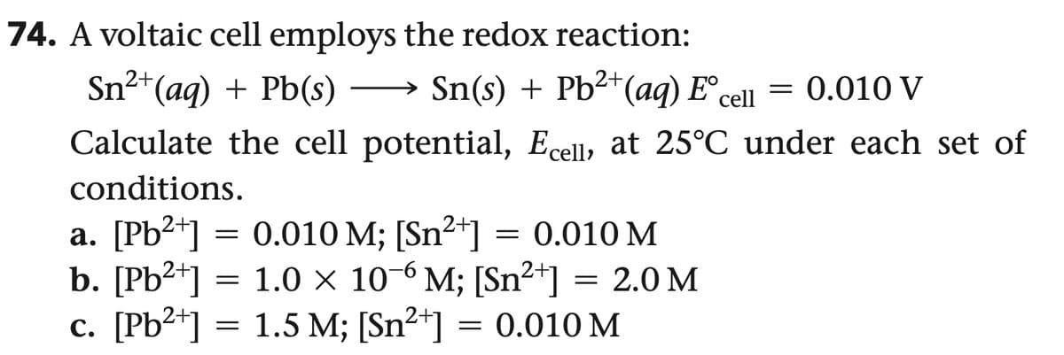 74. A voltaic cell employs the redox reaction:
Sn²+(aq) + Pb(s)
Sn(s) + Pb2+(aq) E° cell
= 0.010 V
Calculate the cell potential, Ecell, at 25°C under each set of
conditions.
a. [Pb2+]
=
0.010 M; [Sn²+]
= 0.010 M
b. [Pb2+]
c. [Pb2+]
=
=
1.0 × 10 6 M; [Sn²+] = 2.0 M
1.5 M; [Sn2] = 0.010 M