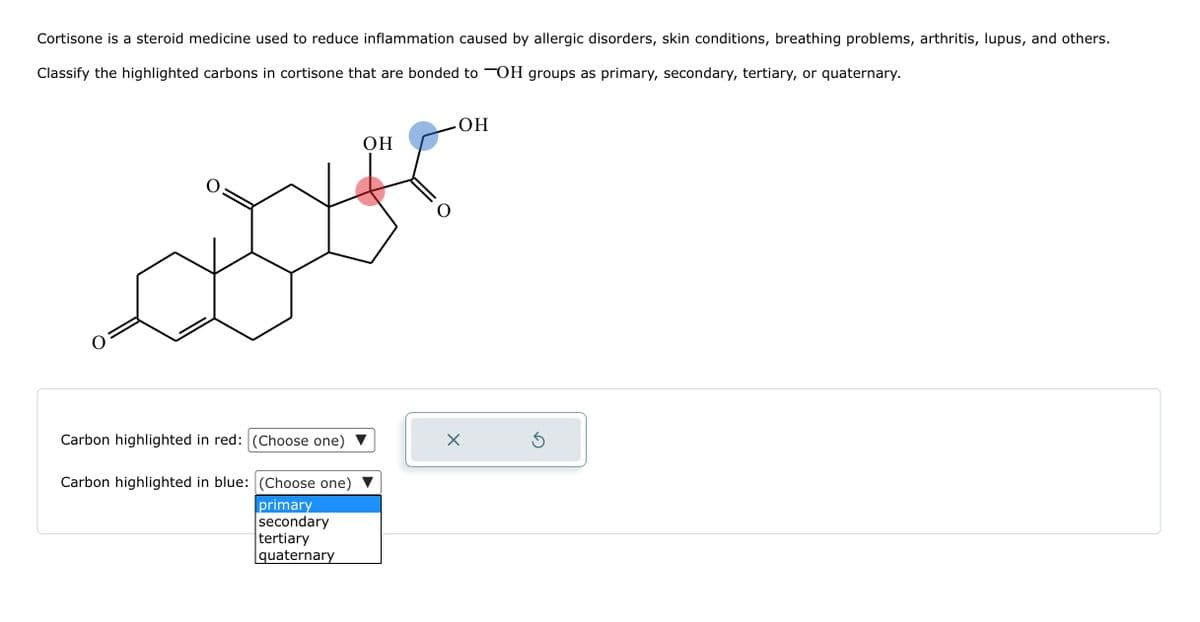 Cortisone is a steroid medicine used to reduce inflammation caused by allergic disorders, skin conditions, breathing problems, arthritis, lupus, and others.
Classify the highlighted carbons in cortisone that are bonded to OH groups as primary, secondary, tertiary, or quaternary.
Carbon highlighted in red: (Choose one)
Carbon highlighted in blue: (Choose one)
primary
secondary
tertiary
quaternary
OH
OH
X
Ś
