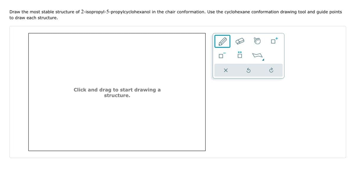 Draw the most stable structure of 2-isopropyl-5-propylcyclohexanol in the chair conformation. Use the cyclohexane conformation drawing tool and guide points
to draw each structure.
Click and drag to start drawing a
structure.
S