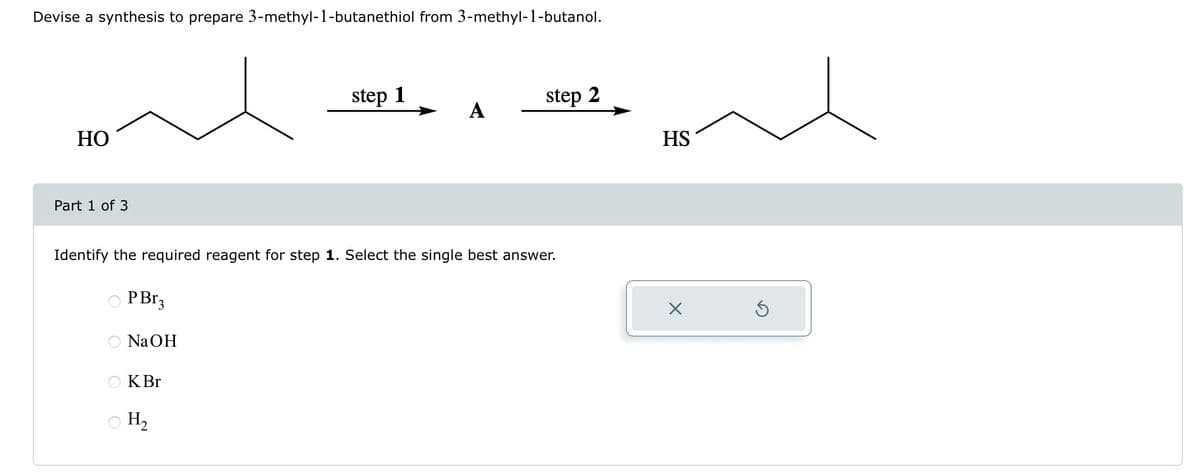 Devise a synthesis to prepare 3-methyl-1-butanethiol from 3-methyl-1-butanol.
HO
Part 1 of 3
O PBr3
OO
Identify the required reagent for step 1. Select the single best answer.
NaOH
KBr
step 1
○ H₂
A
step 2
HS
X
Ś