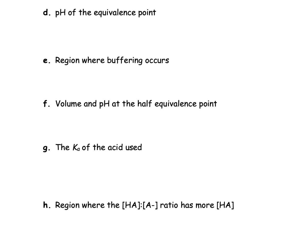 d. pH of the equivalence point
e. Region where buffering occurs
f. Volume and pH at the half equivalence point
g. The Ka of the acid used
h. Region where the [HA]: [A-] ratio has more [HA]