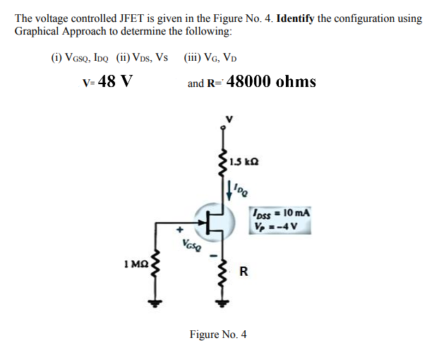 The voltage controlled JFET is given in the Figure No. 4. Identify the configuration using
Graphical Approach to determine the following:
(i) Veso, IDQ (ii) Vps, Vs (iii) VG, Vp
V= 48 V
and R= 48000 ohms
1.5 kQ
oss = 10 mA
V-4V
Vesa
I MO
R
Figure No. 4
