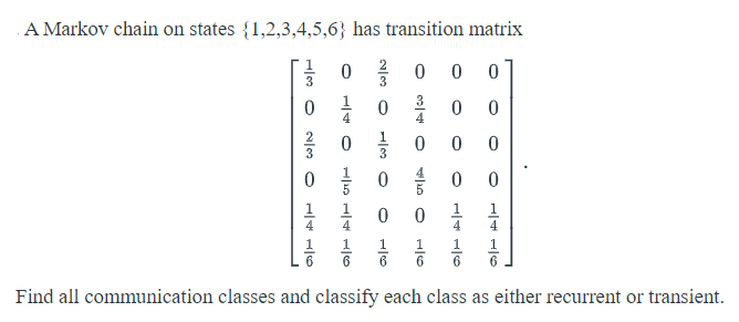 A Markov chain on states {1,2,3,4,5,6} has transition matrix
0 를 0
0 1 0 %
을 0 을 0
0 0 음
2
3
3
4
4
3
1
1
1
1
1
6
Find all communication classes and classify each class as either recurrent or transient.
