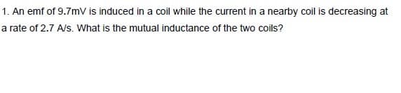 1. An emf of 9.7mV is induced in a coil while the current in a nearby coil is decreasing at
a rate of 2.7 A/s. What is the mutual inductance of the two coils?
