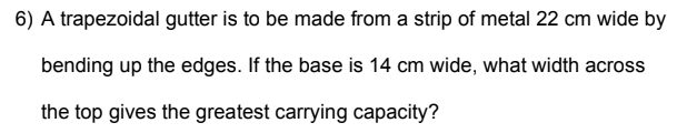 6) A trapezoidal gutter is to be made from a strip of metal 22 cm wide by
bending up the edges. If the base is 14 cm wide, what width across
the top gives the greatest carrying capacity?
