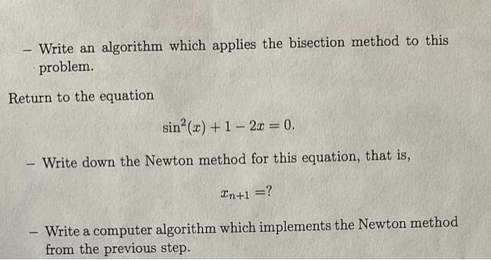 - Write an algorithm which applies the bisection method to this
problem.
Return to the equation
-
sin² (x) + 1-2x = 0.
Write down the Newton method for this equation, that is,
In+1 = ?
Write a computer algorithm which implements the Newton method
from the previous step.