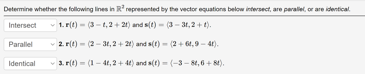 Determine whether the following lines in R² represented by the vector equations below intersect, are parallel, or are identical.
1. r(t) = (3-t, 2+2t) and s(t)
(3 - 3t, 2+t).
2. r(t): = (23t, 2+2t) and s(t) = (2+ 6t, 9-4t).
3. r(t) = (1 — 4t, 2 + 4t) and s(t) = (−3 − 8t, 6 + 8t).
Intersect
Parallel
Identical
=