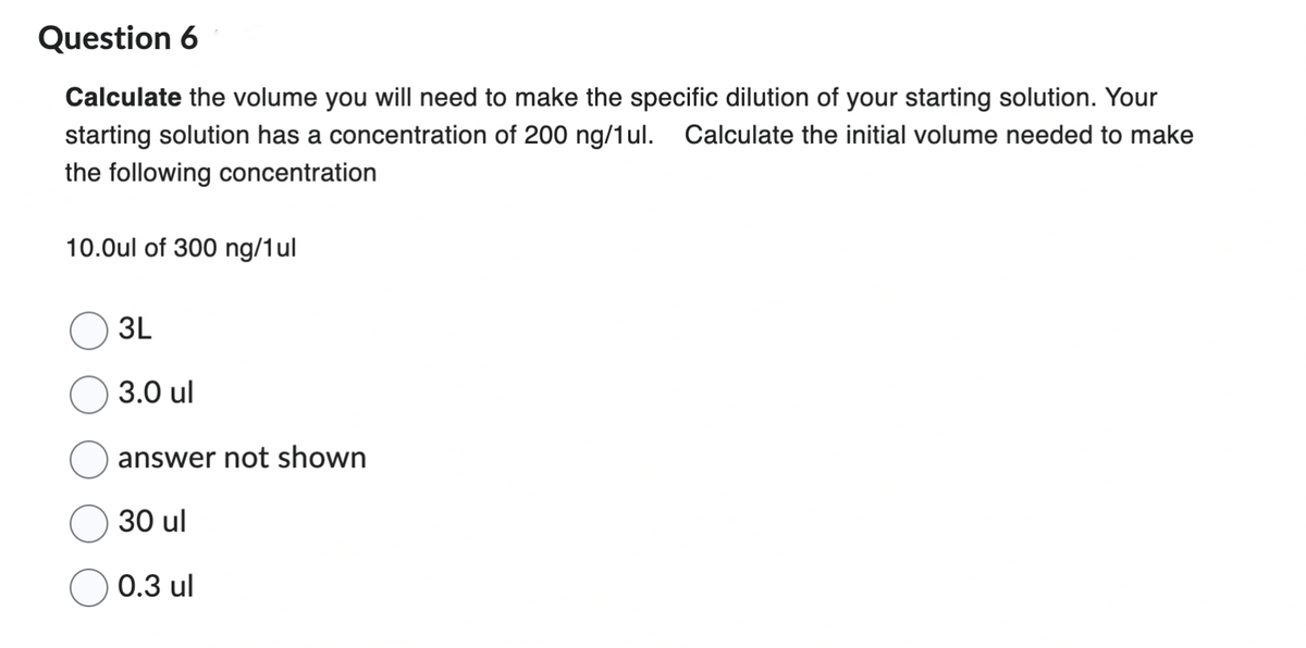 Question 6
Calculate the volume you will need to make the specific dilution of your starting solution. Your
starting solution has a concentration of 200 ng/1ul. Calculate the initial volume needed to make
the following concentration
10.0ul of 300 ng/1ul
3L
3.0 ul
answer not shown
30 ul
0.3 ul