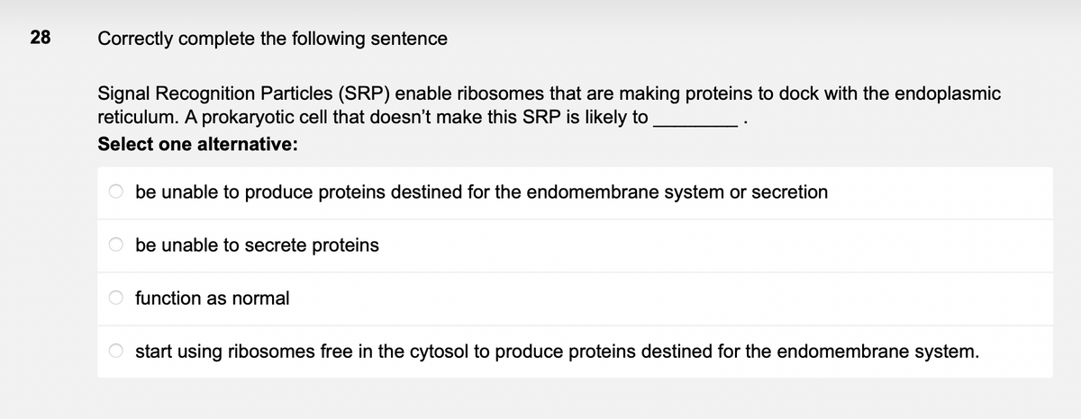 28
Correctly complete the following sentence
Signal Recognition Particles (SRP) enable ribosomes that are making proteins to dock with the endoplasmic
reticulum. A prokaryotic cell that doesn't make this SRP is likely to
Select one alternative:
be unable to produce proteins destined for the endomembrane system or secretion
be unable to secrete proteins
function as normal
start using ribosomes free in the cytosol to produce proteins destined for the endomembrane system.