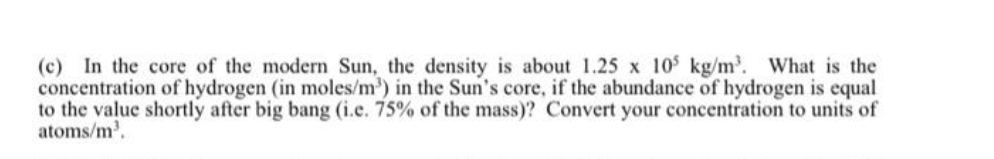 (c) In the core of the modern Sun, the density is about 1.25 x 105 kg/m³. What is the
concentration of hydrogen (in moles/m³) in the Sun's core, if the abundance of hydrogen is equal
to the value shortly after big bang (i.e. 75% of the mass)? Convert your concentration to units of
atoms/m³.